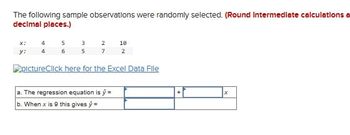 The following sample observations were randomly selected. (Round Intermediate calculations a
decimal places.)
x:
4
5
3
2
10
y:
46
5
7
2
pictureClick here for the Excel Data File
a. The regression equation is ŷ =
b. When x is 9 this gives ŷ=
+
x