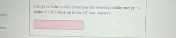 bility
Using the Bohr model, determine the lowest possible energy, in
joules, for the electron in the Li2+ ion. Answer:
ism