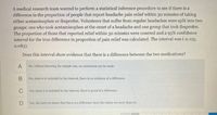 A medical research team wanted to perform a statistical inference procedure to see if there is a
difference in the proportion of people that report headache pain relief within 30 minutes of taking
either acetaminophen or ibuprofen. Volunteers that suffer from regular headaches were split into two
groups: one who took acetaminophen at the onset of a headache and one group that took ibuprofen.
The proportion of those that reported relief within 30 minutes were counted and a 95% confidence
interval for the true difference in proportion of pain relief was calculated. The interval was (-o.125,
0.083).
Does this interval show evidence that there is a difference between the two medications?
А
No; without knowing the sample size, no conclusion can be made.
В
No; since o is included in the interval, there is no evidence of a difference.
C
Yes; since o is included in the interval, there is proof of a difference.
Yes; the interval shows that there is a difference since the values are more than 5%.
