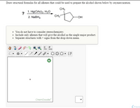 Draw structural formulas for all alkenes that could be used to prepare the alcohol shown below by oxymercuration.
CH3
1. Hg(OAc)2, H2O
?
2. NABH4
CH3
HO-
You do not have to consider stereochemistry.
• Include only alkenes that will give the alcohol as the single major product.
Separate structures with + signs from the drop-down menu.
opy aste
C
ChemDoodle
(Previo
>
