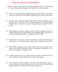 True or False or uncertainty
9. There is evidence that the law of one price holds for the U.S. even though
the pass-through of exchange rate changes is less than complete.
10. Uncovered interest parity (UIRP) implies that the market expects the
currencies of countries with relatively higher interest rates to lose value.
11. If exports are payable in dollars, while imports require payment in for-
eign currency, a change in the nominal exchange rate automatically
transfers into a change in the price of imported goods relative to local
goods.
12. Eurobanking have grown rapidly because of lack of regulation and con-
sequent opportunity for Eurobanks to pay slightly higher deposit rates
and make international loans at slightly lower loan rates.
13. If the balance on current account is positive (a surplus), adjustment of
the balance to zero would usually require the real exchange rate to rise.
14. With flexible exchange rates, central banks do not have to finance cur-
rent account deficits because balance of payments equilibrium is re-
stored by changes in exchange rates.
15. Canada should move to a common currency with the United States once
it has much the same inflation rate as the United States.
16. The variability of real exchange rates has been much greater when a
country adopts of fixed exchange rates (as under the Bretton-Woods
system) than when it floats its nominal exchange rate.
