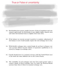 True or False or uncertainty
for-
oetically
nge in the price of imported goods relative to local
goods.
12. Eurobanking have grown rapidly because of lack of regulation and con-
sequent opportunity for Eurobanks to pay slightly higher deposit rates
and make international loans at slightly lower loan rates.
13. If the balance on current account is positive (a surplus), adjustment of
the balance to zero would usually require the real exchange rate to rise.
14. With flexible exchange rates, central banks do not have to finance cur-
rent account deficits because balance of payments equilibrium is re-
stored by changes in exchange rates.
15. Canada should move to a common currency with the United States once
it has much the same inflation rate as the United States.
16. The variability of real exchange rates has been much greater when a
country adopts of fixed exchange rates (as under the Bretton-Woods
system) than when it floats its nominal exchange rate.
