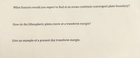 What features would you expect to find at an ocean-continent convergent plate boundary?
How do the lithospheric plates move at a transform margin?
Give an example of a present day transform margin.
