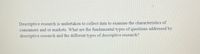 Descriptive research is undertaken to collect data to examine the characteristics of
consumers and or markets. What are the fundamental types of questions addressed by
descriptive research and the different types of descriptive research?
