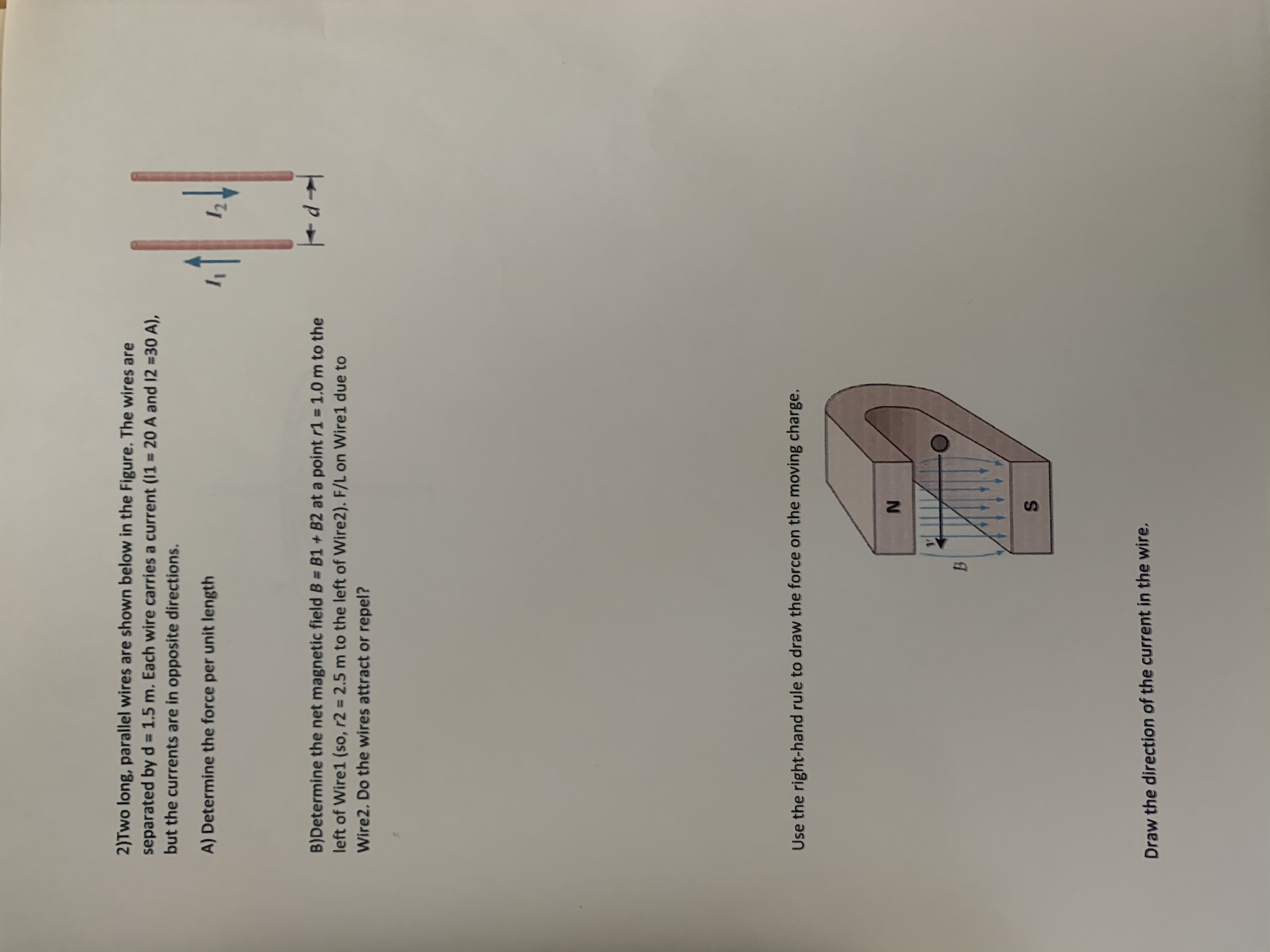 2)Two long, parallel wires are shown below in the Figure. The wires are
separated by d = 1.5 m. Each wire carries a current (11 = 20 A and 12 =30 A),
but the currents are in opposite directions.
%3D
A) Determine the force per unit length
12
B)Determine the net magnetic field B = B1 + B2 at a point r1 = 1,0 m to the
left of Wire1 (so, r2 = 2.5 m to the left of Wire2). F/L on Wire1 due to
Wire2. Do the wires attract or repel?
