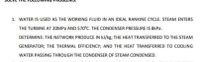 1 WATER IS USED AS THE WORKING FLUID IN AN IDEAL RANKINE CYCLE STEAM ENTERS
THE TURBINE AT 20MPA AND 570°C THE CONDENSER PRESSURE IS BKPA.
DETERMINE: THE NETWORK PRODUCE IN kI/kg: THE HEAT TRANSFERRED TO THE STEAM
GENERATOR; THE THERMAL EFFICIENCY: AND THE HEAT TRANSFERRED TO COOLING
WATER PASSING THROUGH THE CONDENSER OF STEAM CONDENSED.
