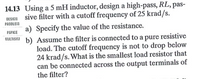 14.13 Using a 5 mH inductor, design a high-pass, RL, pas-
DESIGH sive filter with a cutoff frequency of 25 krad/s.
a) Specify the value of the resistance.
PROBLEM
PSPICE
ULTISIA b) Assume the filter is connected to a pure resistive
load. The cutoff frequency is not to drop below
24 krad/s. What is the smallest load resistor that
can be connected across the output terminals of
the filter?
