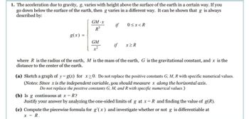 1. The acceleration due to gravity, g, varies with height above the surface of the earth in a certain way. If you
go down below the surface of the earth, then g varies in a different way. It can be shown that g is always
described by:
g(x)
=
GM-x
R³
GM
if
if
0<x<R
x>R
where R is the radius of the earth, M is the mass of the earth, G is the gravitational constant, and x is the
distance to the center of the earth.
(a) Sketch a graph of y=g(x) for x≥0. Do not replace the positive constants G, M, R with specific numerical values.
(Notes: Since x is the independent variable, you should measure x along the horizontal axis.
Do not replace the positive constants G, M, and R with specific numerical values.)
(b) Is g continuous at x = R?
Justify your answer by analyzing the one-sided limits of g at x = R and finding the value of g(R).
(c) Compute the piecewise formula for g'(x) and investigate whether or not g is differentiable at
x = R.