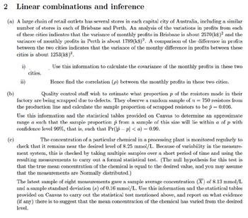 2 Linear
combinations and inference
(a) A large chain of retail outlets has several stores in each capital city of Australia, including a similar
number of stores in each of Brisbane and Perth. An analysis of the variations in profits from each
of these cities indicates that the variance of monthly profits in Brisbane is about 2570(k$)² and the
variance of monthly profits in Perth is about 1789 (k$)2. A comparison of the difference in profits
between the two cities indicates that the variance of the monthy difference in profits between these
cities is about 1253(k$)².
i)
Use this information to calculate the covariance of the monthly profits in these two
ii)
cities.
Hence find the correlation (p) between the monthly profits in these two cities.
(b)
Quality control staff wish to estimate what proportion p of the resistors made in their
factory are being scrapped due to defects. They observe a random sample of n = 750 resistors from
the production line and calculate the sample proportion of scrapped resistors to be p = 0.016.
Use this information and the statistical tables provided on Canvas to determine an approximate
range a such that the sample proportion from a sample of this size will lie within a of p with
confidence level 99%, that is, such that Pr(p - p| <a) = 0.99.
(c)
The concentration of a particular chemical in a processing plant is monitored regularly to
check that it remains near the desired level of 8.25 mmol/L. Because of variability in the measure-
ment system, this is checked by taking multiple samples over a short period of time and using the
resulting measurements to carry out a formal statistical test. (The null hypothesis for this test is
that the true mean concentration of the chemical is equal to the desired value, and you may assume
that the measurements are Normally distributed.)
The latest sample of eight measurements gave a sample average concentration (X) of 8.13 mmol/L
and a sample standard deviation (s) of 0.16 mmol/L. Use this information and the statistical tables
provided on Canvas to carry out the statistical test mentioned above, and report on what evidence
(if any) there is to suggest that the mean concentration of the chemical has varied from the desired
level.