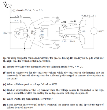 10mF
||z(t) = 1000(1-25/²) A; 0<t<0.2s
1=25
t=t₁
1092
2592
www.
1592
1592
0.1Ω
M
ww
50mH
0.192 50mH
t=3s
tw
1092
1₂
+
1000 V
Igor is using computer controlled switching for precise timing. He needs your help to work out
the right time for critical switching activities.
(a) Find the voltage of the capacitor after the lightning strike for 0.2 <t<2s.
(b) Find an expression for the capacitor voltage while the capacitor is discharging into the
torso only. When will the capacitor be sufficiently discharged to connect the capacitor to
the brain?
(c) When will the capacitor voltage fall below 10V?
(d) Find an expression for the leg current when the voltage source is connected to the legs.
When should the switch connecting the voltage source to the legs be opened?
(e) When will the leg current fall below 50mA?
(f) Based on your answer to (c) and (e), when will the corpse come to life? Specify the type of
cake to be used in Step 6.