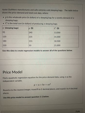 Yaster Outfitters manufactures and sells extreme-cold sleeping bags. The table below
shows the price-demand and total cost data, where:
• p is the wholesale price (in dollars) of a sleeping bag for a weekly demand of a
sleeping bags;
. C is the total cost (in dollars) of producing a sleeping bags.
C ($)
13,000
14,300
18,500
21,000
x (sleeping bags)
95
120
180
220
P ($)
240
235
155
50
Use this data to create regression models to answer all of the questions below.
Price Model
Find a quadratic regression equation for the price-demand data, using as the
independent variable.
p= a +bx+cx²
Round a to the nearest integer, round b to 2 decimal places, and round c to 4 decimal
places.
Use this price model to answer question 1-2 below.
3 pts