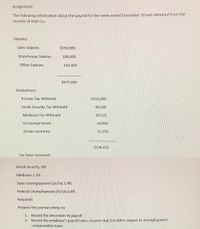 Assignment:
The following information about the payroll for the week ended December 30 was obtained from the
records of KLM Co.:
Salaries:
Sales Salaries
$350,000
Warehouse Salaries
180,000
Office Salaries
145,000
$675,000
Deductions:
Income Tax Withheld
$118,800
Social Security Tax Withheld
40,500
Medicare Tax Withheld
10.125
US Savings Bonds
14,850
Group Insurance
12.150
$196,425
Tax Rates Assumed:
Social Security, 6%
Medicare 1.5%
State Unemployment (SUTA) 5.4%
Federal Unemployment (FUTA) 0.6%
Required:
Prepare the journal entries to
1. Record the December 30 payroll
2. Record the employer's payroll taxes. Assume that $35,000 is subject to unemployment
compensation taxes
