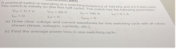 A practical switch is operating at a switching frequency of 100 kHz and a 0.5 duty cycle.
The switch is initially on (the first half cycle). The switch has the following parameters:
Von = 0.1 V
Volt
80 V
Ion - 100 A
10.1 A
ton = 0
Loft O
Ldelay O
a) Draw clear voltage and current waveforms for one switching cycle with all values
shown (times, voltages, currents, etc.).
b) Find the average power loss in one switching cycle.