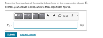 Determine the magnitude of the resultant shear force on the cross section at point D.
Express your answer in kllopounds to three significant figures.
Vp=
VI Azo
Submit Requect Antwer
kip