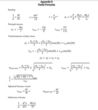 Appendix B
Useful Formulas
Bending
P- M2y – Myz
Iz
1
M
bh3
I
I ==r
4
Ox = 7-
-=
EI
12
A
ly
Principal stresses
My
VQ
3V
Tave =
It
Ттах —
2 A
Or = -
Transformations of plane stress
Ox + Oy + (OxOy) cos(20) + Txysin(26)
2
2
Txy
(0x – Oy
(*,)
sin(20) + Txycos(20)
2
= -
Ox + oy = 0x + Oy
Ox + Oy
Oy
+ T,
(0x
(Ox
Отах,min
Tmax =
2
2
! (UM? + M? + T2
тах
Tall
Spherical Pressure vessels
pr
pr
Ттах
4t
Ospherical
2t
Deflection of beams
d²y_M(x)
dx2
EI
M IN
2.
