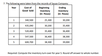 7. The following were taken from the records of Sauyo Company:
Year
Cost of
Beginning
Ending
Good Sold
Inventory
Inventory
(In Pesos)
(In Pesos)
340,500
25,300
30,200
2.
435,040
30,200
35,400
520,400
35,400
36,400
4
547,500
36,400
38,300
600,700
38,300
39,000
Required: Compute the inventory turn-over for year 5. Round off answer to whole number.
