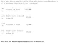 Carlo, not a dealer in securities, had the following transactions on ordinary shares of
JJ Co. (a domestic corporation) for 2021 taxable year:
Jan.
Purchase 10O shares
P100,000
12
June Sold the shares purchased
80,000
20
on Jan. 12
June
Purchased 70 shares
50,000
30
Oct. Sold the shares purchase
75,000
15
on June 30
How much was the capital gain on sale of shares on October 15?
