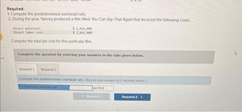 ces
Required:
1. Compute the predetermined overhead rate.
2. During the year, Yancey produced a film titled You Can Say That Again that incurred the following costs:
Direct materials.
$ 1,414,000
Direct labor cost
$ 2,661,000
Compute the total job cost for this particular film.
Complete the question by entering your answers in the tabs given below.
Required 1 Required 2
Compute the predetermined overhead rate. (Round your answer to 2 decimal places.)
Predetermined overhoad rate i
per DLS
Required 1
Required 2 >