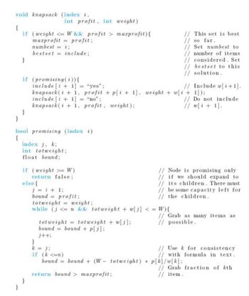 void knapsack (index i,
{
if
}
}
int profit, int
(weight <= W && profit >
marprofit profit;
numbest i;
=
bestset
include;
if (promising (i)) {
include [i+1]
knapsack(i+1,
include [ + 1]
knapsack(i+1, profit, weight);
}
bool promising (index i)
{
index j, k;
int totweight;
float bound;
if (weight >= W)
return false;
else {
weight)
marprofit){
"yes";
profit + p[i+1], weight + w[i+1]);
"no":
j=i+1;
bound profit;
totweight
weight;
while (j<= n && totweight + w[j] <= W){
totweight = totweight + w[i];
bound bound + p[j];
j++;
}
k = ji
if (k <=n)
bound = bound (W- totweight)
return bound > maxprofit;
// This set is best
// so far.
// Set numbest to
// number of items
// considered. Set
// bestset to this
// solution.
*
// Include w[i+1].
// Do not include
// w[i+1].
// Node is promising only
// if we should expand to
// its children. There must
// be some capacity left for
// the children.
// Grab as many items as
// possible.
// Use k for consistency
// with formula in text.
p[k]/w[k];
// Grab fraction of kth
// item.