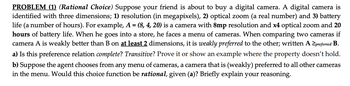 PROBLEM (1) (Rational Choice) Suppose your friend is about to buy a digital camera. A digital camera is
identified with three dimensions; 1) resolution (in megapixels), 2) optical zoom (a real number) and 3) battery
life (a number of hours). For example, A = (8, 4, 20) is a camera with 8mp resolution and x4 optical zoom and 20
hours of battery life. When he goes into a store, he faces a menu of cameras. When comparing two cameras if
camera A is weakly better than B on at least 2 dimensions, it is weakly preferred to the other; written A ≥preferred B.
a) Is this preference relation complete? Transitive? Prove it or show an example where the property doesn't hold.
b) Suppose the agent chooses from any menu of cameras, a camera that is (weakly) preferred to all other cameras
in the menu. Would this choice function be rational, given (a)? Briefly explain your reasoning.