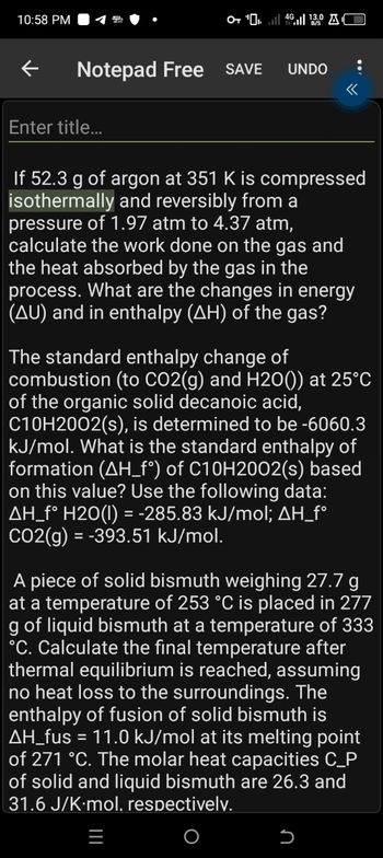 10:58 PM
O+ " 46 13.0 AC
Notepad Free SAVE UNDO
Enter title...
If 52.3 g of argon at 351 K is compressed
isothermally and reversibly from a
pressure of 1.97 atm to 4.37 atm,
calculate the work done on the gas and
the heat absorbed by the gas in the
process. What are the changes in energy
(AU) and in enthalpy (AH) of the gas?
The standard enthalpy change of
combustion (to CO2(g) and H20()) at 25°C
of the organic solid decanoic acid,
C10H2002(s), is determined to be -6060.3
kJ/mol. What is the standard enthalpy of
formation (AH_f°) of C10H2002(s) based
on this value? Use the following data:
AH_f° H2O(l) = -285.83 kJ/mol; AH_f°
CO2(g)=-393.51 kJ/mol.
A piece of solid bismuth weighing 27.7 g
at a temperature of 253 °C is placed in 277
g of liquid bismuth at a temperature of 333
°C. Calculate the final temperature after
thermal equilibrium is reached, assuming
no heat loss to the surroundings. The
enthalpy of fusion of solid bismuth is
AH_fus = 11.0 kJ/mol at its melting point
of 271 °C. The molar heat capacities C_P
of solid and liquid bismuth are 26.3 and
31.6 J/K-mol, respectively.
|||
כ