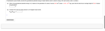 A hydroelectric power facility converts the gravitational potential energy of water behind a dam to electric energy. (For each answer, enter a number.)
(a) What is the gravitational potential energy (in J) relative to the generators of a lake of volume 29.0 km³ (mass = 2.90 × 10¹3 kg), given that the lake has an average height of 35.0 m above
the generators?
J
(b) Compare this with the energy stored in a 9-megaton fusion bomb.
Elake/bomb
+
Submit Answer
=