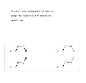 Based on these configurations of peroxide,
assign their respective point groups and
explain why.
a.
C.
H
0-
H
H
الجمعي
H
b. H
d.
H
O
-
0
·*|||
III.
H