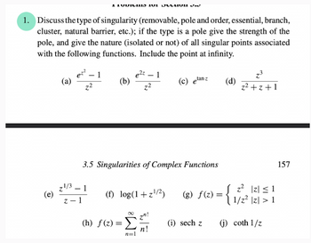 ### Problems for Section 3.5

1. **Discuss the type of singularity** (removable, pole and order, essential, branch, cluster, natural barrier, etc.); if the type is a pole, give the strength of the pole, and give the nature (isolated or not) of all singular points associated with the following functions. Include the point at infinity.

    - (a) \(\frac{e^{z^2} - 1}{z^2}\)
    - (b) \(\frac{e^{2z} - 1}{z^2}\)
    - (c) \(e^{\tan z}\)
    - (d) \(\frac{z^3}{z^2 + z + 1}\)
    - (e) \(\frac{z^{1/3} - 1}{z - 1}\)
    - (f) \(\log(1 + z^{1/2})\)
    - (g) \(f(z) = \begin{cases} 
      z^2 & |z| \leq 1 \\
      1/z^2 & |z| > 1 
    \end{cases}\)
    - (h) \(f(z) = \sum_{n=1}^{\infty}\frac{z^n}{n!}\)
    - (i) \(\text{sech } z\)
    - (j) \(\text{coth }\frac{1}{z}\)

### Notes:
- **Singularity Types**:
  - **Removable**: Singularities that can be removed by defining the function appropriately at that point.
  - **Pole**: Points where a function goes to infinity. The order of the pole is the highest power in the denominator that causes the infinity.
  - **Essential**: Singularities where the function behaves erratically and does not have a pole or removable form.
  - **Branch**: Points that introduce a multi-valued nature to functions, like square roots or logarithms.
  - **Cluster**: Points where singularities accumulate.
  - **Natural Barrier**: Points beyond which the function cannot be analytically continued.

- **Points at Infinity**: Analysis of the behavior of functions as \( z \) approaches infinity is crucial in complex analysis.

Each function listed has its unique behaviors and singular points