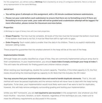 For this assignment, you will be coding a MinHeap that is backed by an array of contiguous elements. Here is a tree and
array representation of the same MinHeap:
IMPORTANT:
• You will be given 5 attempts on this assignment, with a 30 minute cooldown between submissions.
• Please run your code before each submission to ensure that there are no formatting errors! If there are
formatting errors in your code, your code will not be graded and a submission attempt will be logged. For
more information, please review the Vocareum overview below.
Properties
A MinHeap is a type of binary tree with two main properties:
• Shape Property: The tree must be complete. All levels of the tree must be full except the bottom-most level.
If the bottom-most level is not full, it must be filled from left to right with no gaps.
• Order Property: Each node's data is smaller than the data in its children. There is no explicit relationship
between sibling nodes.
These properties guarantee that the smallest element in the heap will be at the root of the heap.
Implementation Details
Although heaps are usually classified as a type of tree, they are commonly implemented using an array due to
their completeness. In your implementation, you should leave index 0 empty and begin your heap at index 1.
This will make the arithmetic for finding parent and children indices simpler.
When resizing your backingArray, double the current capacity. Therefore, if the initial capacity is 13, the first
resize should bring the total backingArray capacity to 26. Note that this includes the Oth index!
You may assume that your implementation does not need to handle duplicate elements. That is, the add
method will never be passed duplicates and the remove method will never have to deal with the heap having
duplicates. To be clear, your implementation would most likely work even if we were to test for duplicates;
however, this will help remove ambiguity surrounding grading and testing your implementation.
Unlike your BST homework, you are not required to use recursion in this assignment. Use whatever you find
most intuitive - recursion, iteration, or both. However, regardless of the technique you use, make sure to
meet the efficiency requirements as discussed in this course.