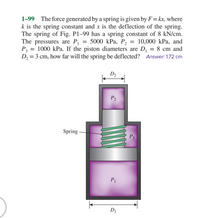 1-99 The force generated by a spring is given by F=kx, where
k is the spring constant and x is the deflection of the spring.
The spring of Fig. Pl–99 has a spring constant of 8 kN/cm.
The pressures are P, = 5000 kPa, P, = 10,000 kPa, and
P = 1000 kPa. If the piston diameters are D, = 8 cm and
D, = 3 cm, how far will the spring be deflected? Answer: 1.72 cm
%3D
D2
P2
Spring -
P3
P1
DI
