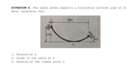 SITUATION 4. The cable shown supports a horizontal uniform load of 10
kN/m. Determine the:
30m
12m
6m
1. Tension at A
2. slope of the cable at A
3. tension at the lowest point C
