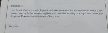 PROBLEM6:
In a forced vibration test under harmonic excitation it was noted that the amplitude of motion at res-
onance was exactly four times the amplitude at an excitation frequency 20% higher than the resonant
frequency. Determine the damping ratio of the system.
Good luck