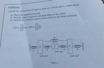 PROBLEM3:
Consider the system shown in Figure 3, where m = 70 ton and k = 6000 kN/m.
d) Derive the equations of motion.
e) Find the natural frequencies and mode shapes of the system.
f) Find the free-vibration response of the system for the initial conditions:
v (0)
m
(2)
{2} cm.
=
cm, v (0)
Sec
00000 m
k
00000
k
x₂ (1)
5k
0000
Figure 3
00000
k
x₂ (1)
m
00000
k
X3 (1)