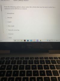 Time Left:0:53:27
Kaison Cummings: Attempt 1
From the following options, please select the criteria that must be met in order for a
substance to be defined as a mineral.
O Amorphous
O Metallic
Liquid
Man-made
Naturally occurring
Gaseous
Solid
earch
99+
Rain.
DELL
F12
PrtScr
F2
F3
F4
F5
F6
F7
F8
F9
F10
F11
Ir
%23
%24
2
3
4
8
R
T
Y
U
S
F
G
H.
K
B N M
