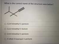 What is the correct name of the structure seen below?
O 3,3,4-trimethyl-1-pentyne
O 2,2,3-trimethyl-1-butyne
O 2,4,4-trimethyl-1-pentyne
O 4-ethyl-3-isopropyl-1-pentyne
