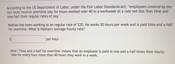 According to the US Department of Labor, under the Fair Labor Standards Act, "employees covered by the
Act must receive overtime pay for hours worked over 40 in a workweek at a rate not less than time and
one-half their regular rates of pay."
Nathan has been working at an regular rate of $20. He works 50 hours per week and is paid time and a half
for overtime. What is Nathan's average hourly rate?
per hour
Hint: Time and a half for overtime' means that an employee is paid at one and a half times their hourly
rate for every hour more than 40 hours they work in a week.