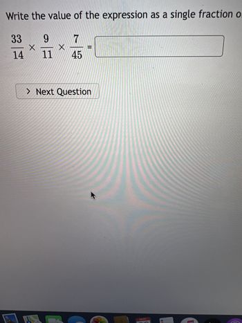 **Problem: Simplifying an Expression**

**Task:**
Write the value of the expression as a single fraction.

**Expression:**

\[
\frac{33}{14} \times \frac{9}{11} \times \frac{7}{45}
\]

**Solution:**

To solve this problem, follow these steps:

1. **Multiply the numerators** of the fractions:
   \[
   33 \times 9 \times 7
   \]

2. **Multiply the denominators** of the fractions:
   \[
   14 \times 11 \times 45
   \]

3. **Simplify the resulting fraction** by finding the greatest common divisor (GCD) of the numerator and the denominator and dividing both by the GCD.

The activity encourages learners to consolidate the multiplication of fractions and simplify the results effectively. Use the "Next Question" button to proceed to another practice problem after solving this one.