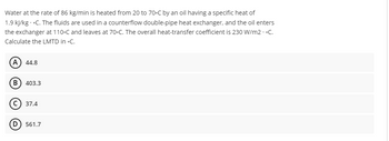 Water at the rate of 86 kg/min is heated from 20 to 70-C by an oil having a specific heat of
1.9 kJ/kg.-C. The fluids are used in a counterflow double-pipe heat exchanger, and the oil enters
the exchanger at 110-C and leaves at 70-C. The overall heat-transfer coefficient is 230 W/m2.-C.
Calculate the LMTD in -C.
A) 44.8
B) 403.3
C) 37.4
(D) 561.7
