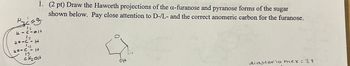 Hycz
12
40-C-14
4
40-C-1+
15.
CH₂Olt
1. (2 pt) Draw the Haworth projections of the a-furanose and pyranose forms of the sugar
shown below. Pay close attention to D-/L- and the correct anomeric carbon for the furanose.
Olt
diasterio mer = 2+