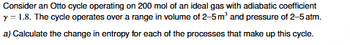 Consider an Otto cycle operating on 200 mol of an ideal gas with adiabatic coefficient
y = 1.8. The cycle operates over a range in volume of 2-5 m³ and pressure of 2-5 atm.
a) Calculate the change in entropy for each of the processes that make up this cycle.