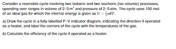 Consider a reversible cycle involving two isobaric and two isochoric (iso-volumic) processes,
operating over ranges in volume of 2-5 m³ and pressure of 2-5 atm. The cycle uses 100 mol
of an ideal gas for which the internal energy is given as U = nRT.
a) Draw the cycle in a fully-labelled P-V indicator diagram, indicating the direction if operated
as a heater, and label the corners of the cycle with the temperatures of the gas.
b) Calculate the efficiency of the cycle if operated as a heater.