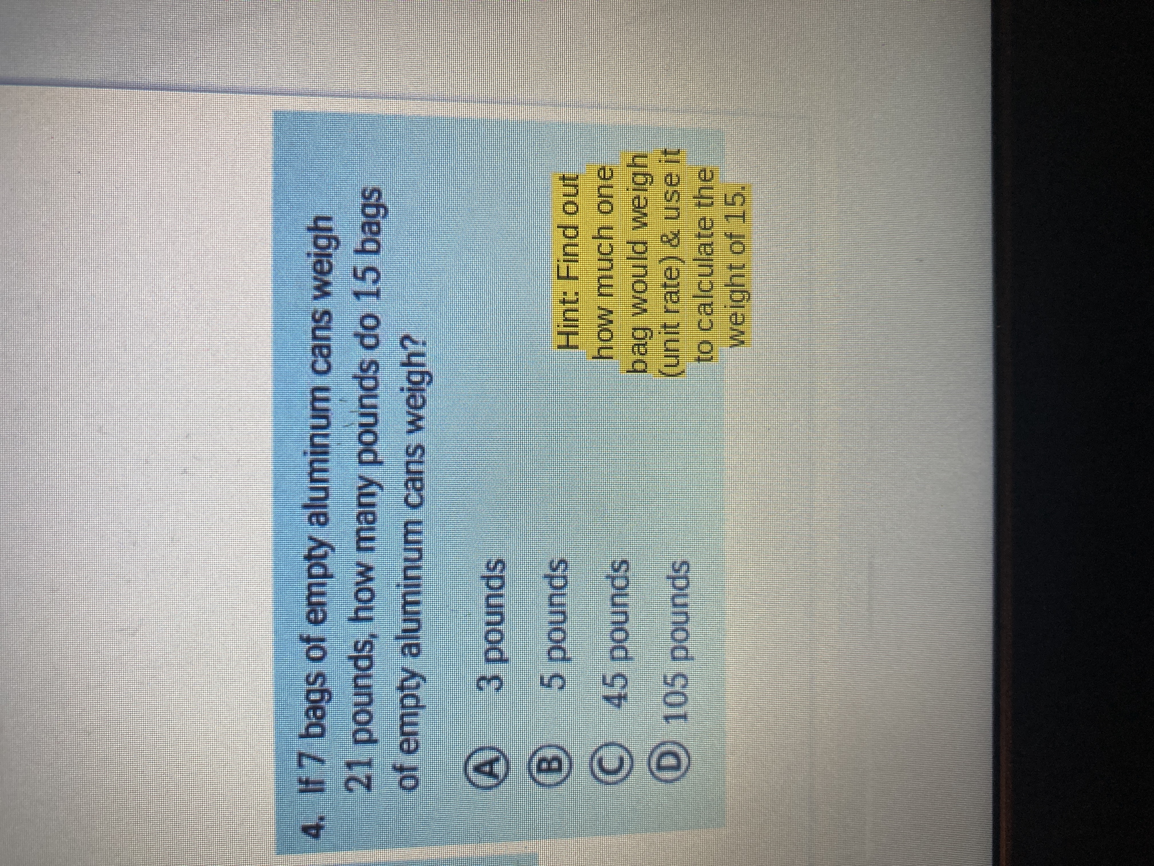 4. If 7 bags of empty aluminum cans weigh
21 pounds, how many pounds do 15 bags
of empty aluminum cans weigh?
spunod
5pounds
Hint: Find out
how much one
bag would weigh
(unit rate) & use it
to calculate the
weight of 15,
spunod ç
C 45 pounds
D 105 pounds
