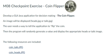 M08 Checkpoint Exercise - Coin Flipper
Develop a GUI Java application for decision making - The Coin Flipper.
An image will be displayed (heads.jpg or tails.jpg)
The user needs a way to tell the application to "flip" the coin.
Then the program will randomly generate a value and display the appropriate heads or tails image.
The following resources are included:
coin_tails.JPG
coin heads.JPG