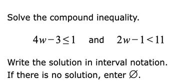 **Solve the compound inequality.**

\[ 4w - 3 \leq 1 \quad \text{and} \quad 2w - 1 < 11 \]

Write the solution in interval notation. If there is no solution, enter ∅.