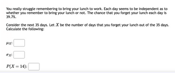 You really struggle remembering to bring your lunch to work. Each day seems to be independent as to
whether you remember to bring your lunch or not. The chance that you forget your lunch each day is
39.7%.
Consider the next 35 days. Let X be the number of days that you forget your lunch out of the 35 days.
Calculate the following:
μx:
ox:
P(X= 14):