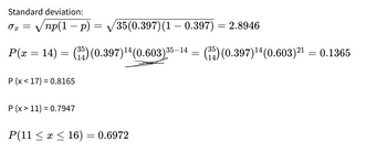 Standard deviation:
35(0.397) (1 – 0.397) = 2.8946
P(x = 14) = (35) (0.397)¹4 (0.603) 35-14 = (35) (0.397)¹4 (0.603) ²¹
=
X
-
√np(1 − p)
P (x17) = 0.8165
P (x > 11) = 0.7947
=
P(11 ≤ x ≤ 16) = 0.6972
0.1365