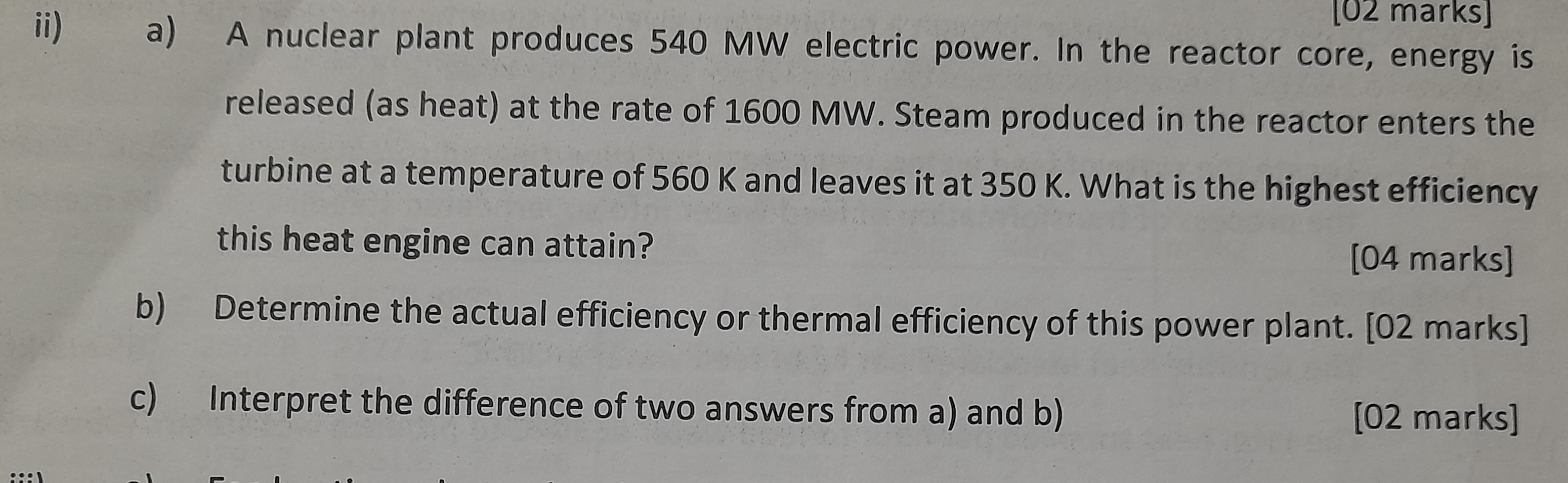 [02 marks]
ii) a) A nuclear plant produces 540 MW electric power. In the reactor core, energy is
released (as heat) at the rate of 1600 MW. Steam produced in the reactor enters the
turbine at a temperature of 560 K and leaves it at 350 K. What is the highest efficiency
this heat engine can attain?
[04 marks]
b)
Determine the actual efficiency or thermal efficiency of this power plant. [02 marks]
[02 marks]
c) Interpret the difference of two answers from a) and b)