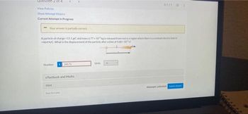 uestion 2 of 4
01/11
View Policies
Show Attempt History
Current Attempt in Progress
Your answer is partially correct.
A particle of charge +15.1 μC and mass 6.77x10 kg is released from rest in a region where there is a constant electric field of
+464 N/C. What is the displacement of the particle after a time of 468-102
Number
240.72
Units
A
eTextbook and Media
Hint
Attempts unlimited S
Sove for Later