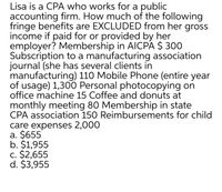 Lisa is a CPA who works for a public
accounting firm. How much of the following
fringe benefits are EXCLUDED from her gross
income if paid for or provided by her
employer? Membership in AICPA $ 300
Subscription to a manufacturing association
journal (she has several clients in
manufacturing) 110 Mobile Phone (entire year
of usage) 1,300 Personal photocopying on
office machine 15 Coffee and donuts at
monthly meeting 80 Membership in state
CPA association 150 Reimbursements for child
care expenses 2,000
a. $655
b. $1,955
c. $2,655
d. $3,955
