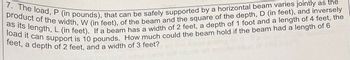 7. The load, P (in pounds), that can be safely supported by a horizontal beam varies jointly as the
product of the width, W (in feet), of the beam and the square of the depth, D (in feet), and inversely
as its length, L (in feet). If a beam has a width of 2 feet, a depth of 1 foot and a length of 4 feet, the
load it can support is 10 pounds. How much could the beam hold if the beam had a length of 6
feet, a depth of 2 feet, and a width of 3 feet?